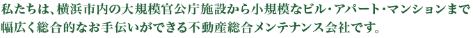 私たちは、横浜市内の大規模官公庁施設から小規模なビル・アパート・マンションまで幅広く総合的なお手伝いができる不動産総合メンテナンス会社です。